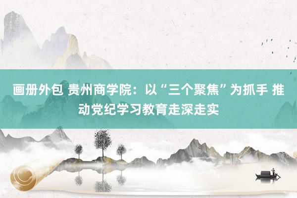 画册外包 贵州商学院：以“三个聚焦”为抓手 推动党纪学习教育走深走实