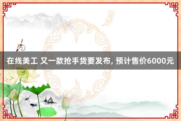 在线美工 又一款抢手货要发布, 预计售价6000元