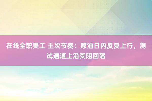 在线全职美工 主次节奏：原油日内反复上行，测试通道上沿受阻回落