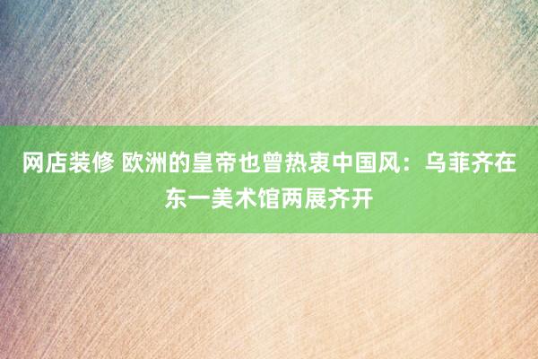 网店装修 欧洲的皇帝也曾热衷中国风：乌菲齐在东一美术馆两展齐开