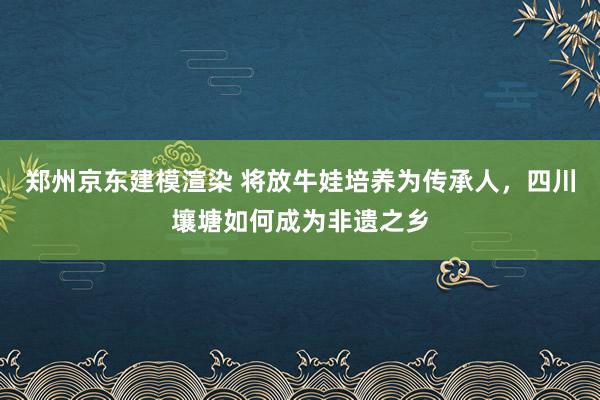 郑州京东建模渲染 将放牛娃培养为传承人，四川壤塘如何成为非遗之乡