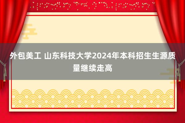 外包美工 山东科技大学2024年本科招生生源质量继续走高