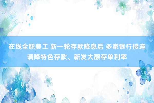 在线全职美工 新一轮存款降息后 多家银行接连调降特色存款、新发大额存单利率