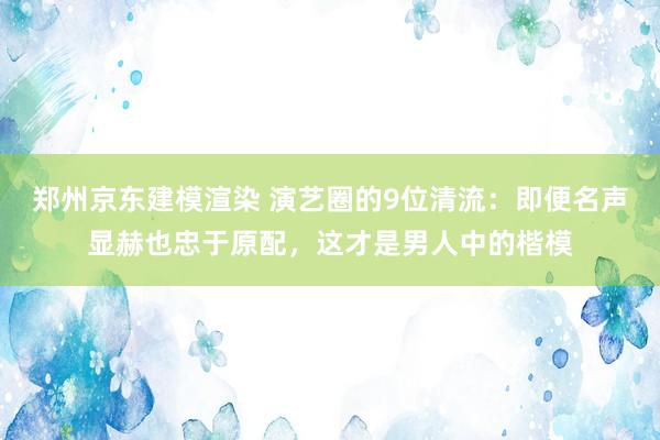 郑州京东建模渲染 演艺圈的9位清流：即便名声显赫也忠于原配，这才是男人中的楷模