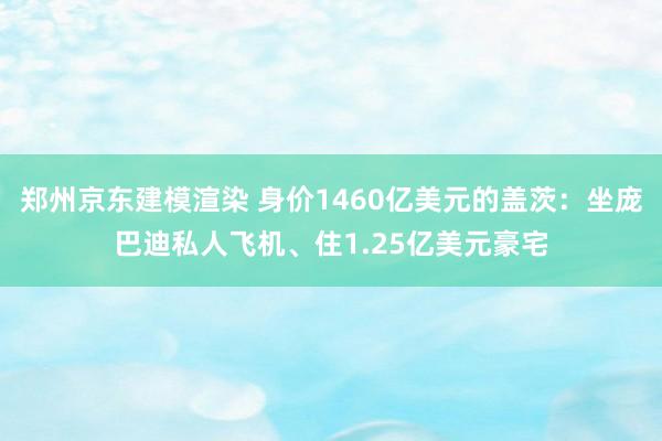 郑州京东建模渲染 身价1460亿美元的盖茨：坐庞巴迪私人飞机、住1.25亿美元豪宅