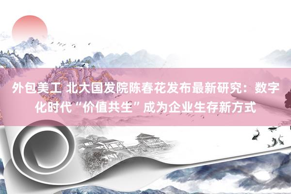 外包美工 北大国发院陈春花发布最新研究：数字化时代“价值共生”成为企业生存新方式