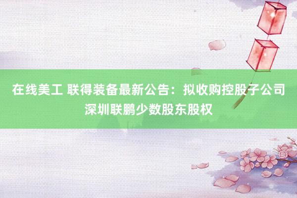 在线美工 联得装备最新公告：拟收购控股子公司深圳联鹏少数股东股权