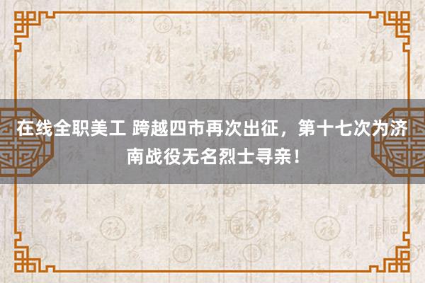 在线全职美工 跨越四市再次出征，第十七次为济南战役无名烈士寻亲！