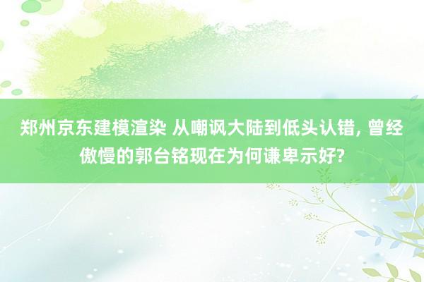 郑州京东建模渲染 从嘲讽大陆到低头认错, 曾经傲慢的郭台铭现在为何谦卑示好?