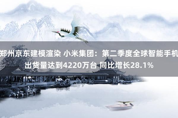 郑州京东建模渲染 小米集团：第二季度全球智能手机出货量达到4220万台 同比增长28.1%