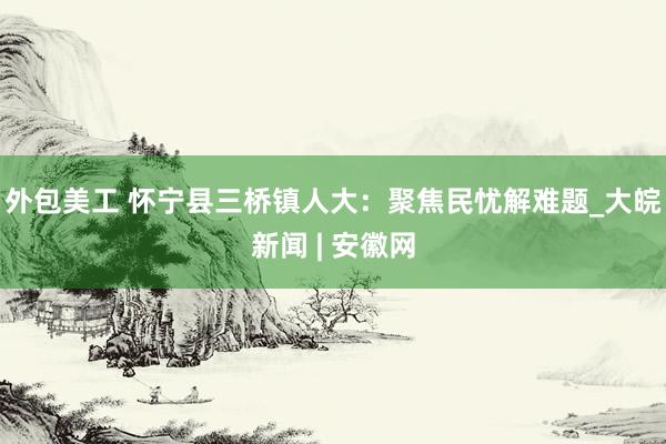 外包美工 怀宁县三桥镇人大：聚焦民忧解难题_大皖新闻 | 安徽网