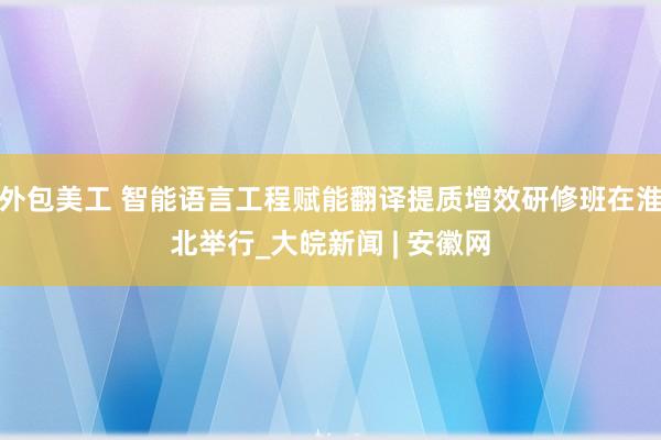 外包美工 智能语言工程赋能翻译提质增效研修班在淮北举行_大皖新闻 | 安徽网