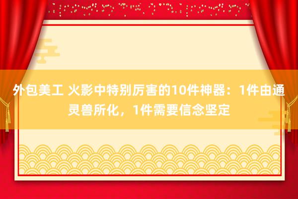 外包美工 火影中特别厉害的10件神器：1件由通灵兽所化，1件需要信念坚定