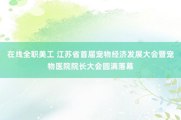 在线全职美工 江苏省首届宠物经济发展大会暨宠物医院院长大会圆满落幕