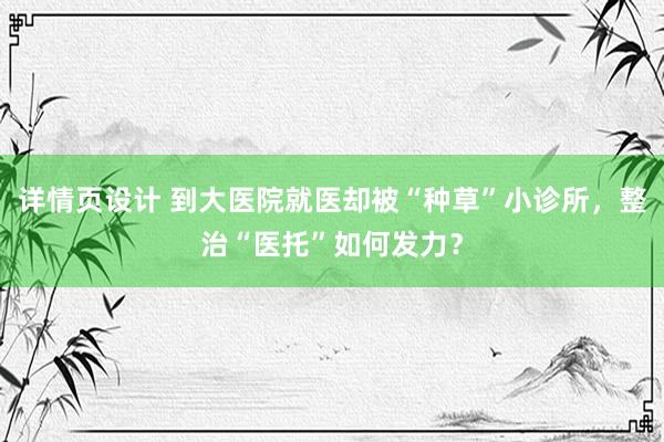 详情页设计 到大医院就医却被“种草”小诊所，整治“医托”如何发力？