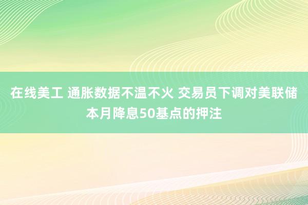 在线美工 通胀数据不温不火 交易员下调对美联储本月降息50基点的押注